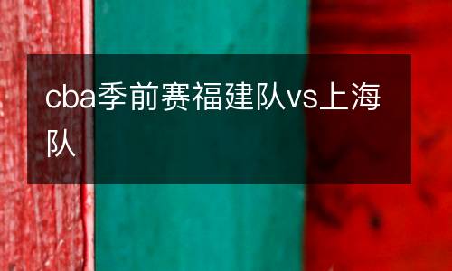 cba季前賽福建隊(duì)vs上海隊(duì)