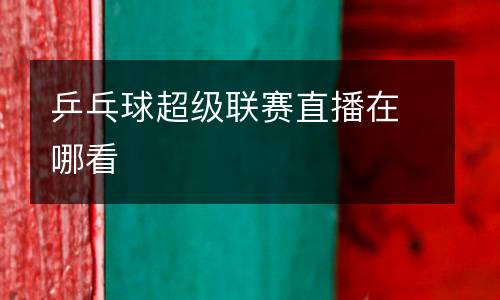 乒乓球超級(jí)聯(lián)賽直播在哪看