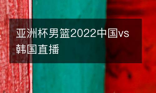亞洲杯男籃2022中國vs韓國直播